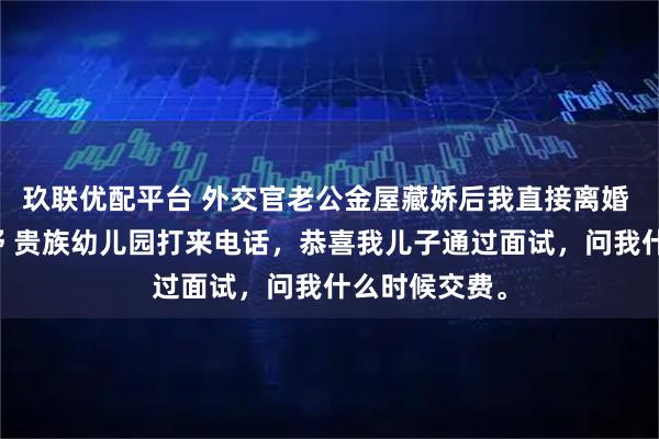玖联优配平台 外交官老公金屋藏娇后我直接离婚 江屿川顾云舒 贵族幼儿园打来电话，恭喜我儿子通过面试，问我什么时候交费。