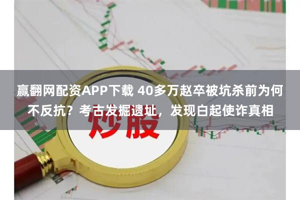 赢翻网配资APP下载 40多万赵卒被坑杀前为何不反抗？考古发掘遗址，发现白起使诈真相