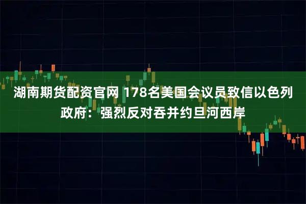 湖南期货配资官网 178名美国会议员致信以色列政府：强烈反对吞并约旦河西岸