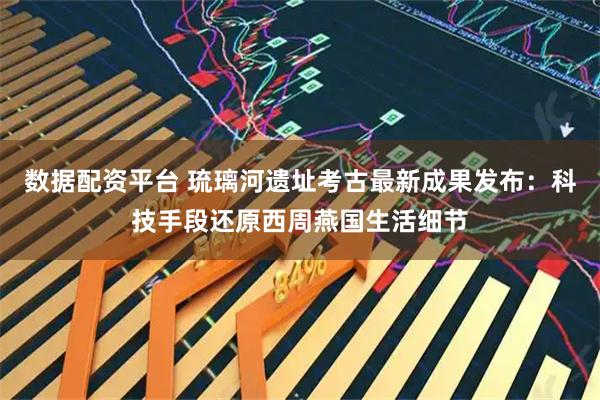 数据配资平台 琉璃河遗址考古最新成果发布：科技手段还原西周燕国生活细节