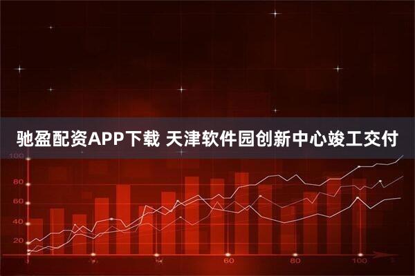 驰盈配资APP下载 天津软件园创新中心竣工交付