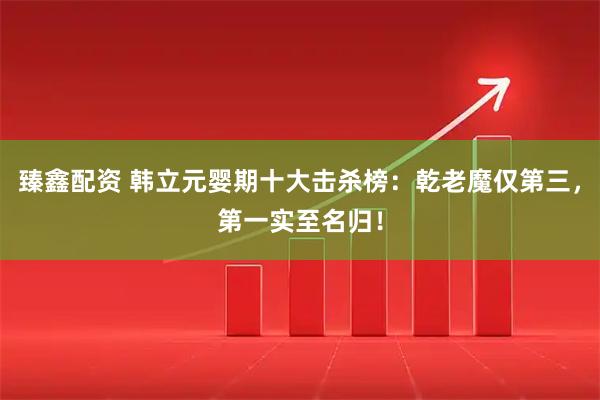 臻鑫配资 韩立元婴期十大击杀榜：乾老魔仅第三，第一实至名归！