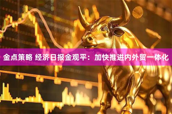 金点策略 经济日报金观平：加快推进内外贸一体化