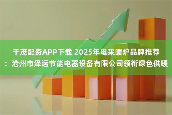 千茂配资APP下载 2025年电采暖炉品牌推荐：沧州市泽运节能电器设备有限公司领衔绿色供暖