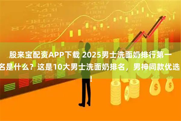 股来宝配资APP下载 2025男士洗面奶排行第一名是什么？这是10大男士洗面奶排名，男神同款优选！