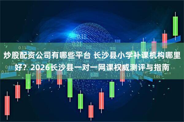 炒股配资公司有哪些平台 长沙县小学补课机构哪里好？2026长沙县一对一网课权威测评与指南