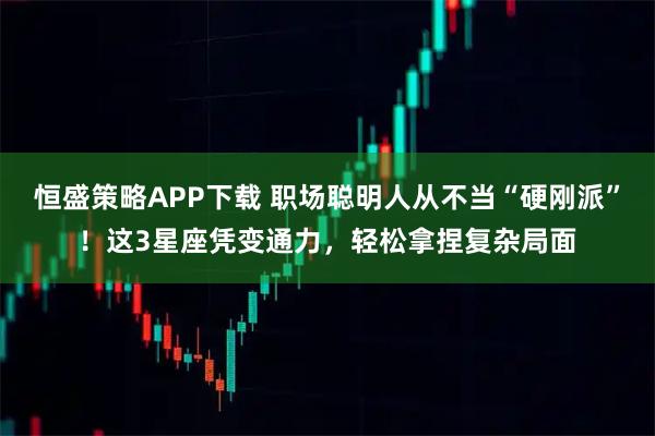 恒盛策略APP下载 职场聪明人从不当“硬刚派”！这3星座凭变通力，轻松拿捏复杂局面