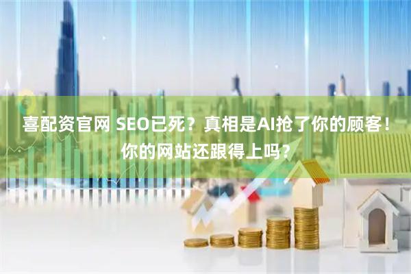 喜配资官网 SEO已死？真相是AI抢了你的顾客！你的网站还跟得上吗？