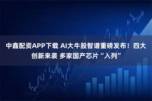 中鑫配资APP下载 AI大牛股智谱重磅发布!四大创新来袭 多家国产芯片“入列”