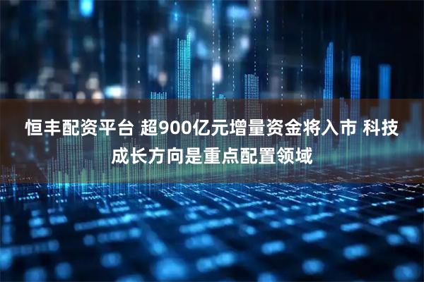恒丰配资平台 超900亿元增量资金将入市 科技成长方向是重点配置领域