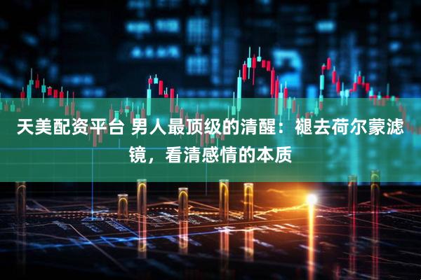 天美配资平台 男人最顶级的清醒：褪去荷尔蒙滤镜，看清感情的本质
