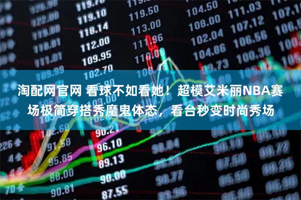 淘配网官网 看球不如看她！超模艾米丽NBA赛场极简穿搭秀魔鬼体态，看台秒变时尚秀场