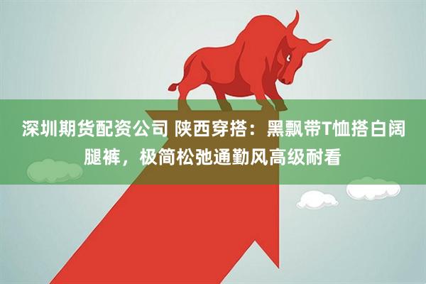 深圳期货配资公司 陕西穿搭：黑飘带T恤搭白阔腿裤，极简松弛通勤风高级耐看
