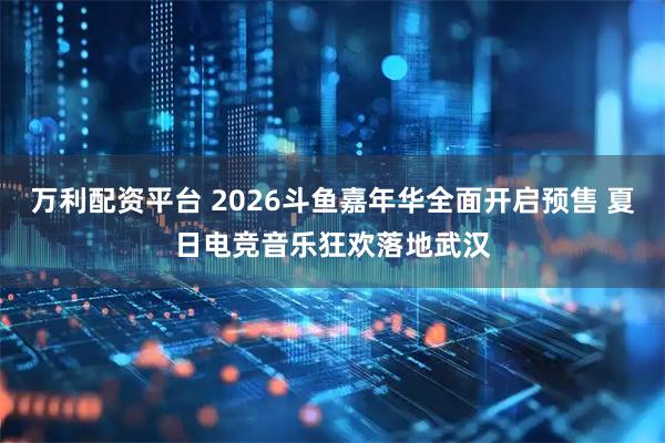 万利配资平台 2026斗鱼嘉年华全面开启预售 夏日电竞音乐狂欢落地武汉