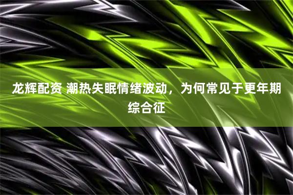 龙辉配资 潮热失眠情绪波动，为何常见于更年期综合征