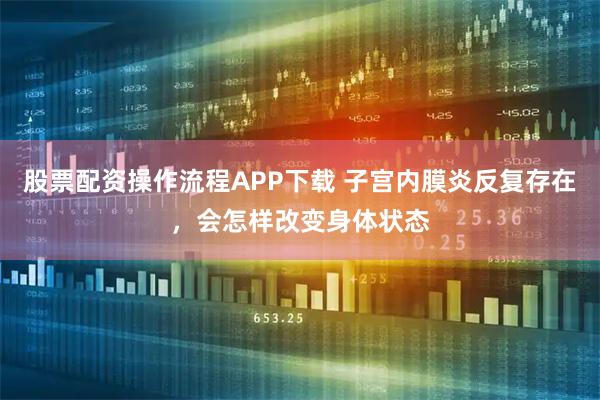 股票配资操作流程APP下载 子宫内膜炎反复存在，会怎样改变身体状态