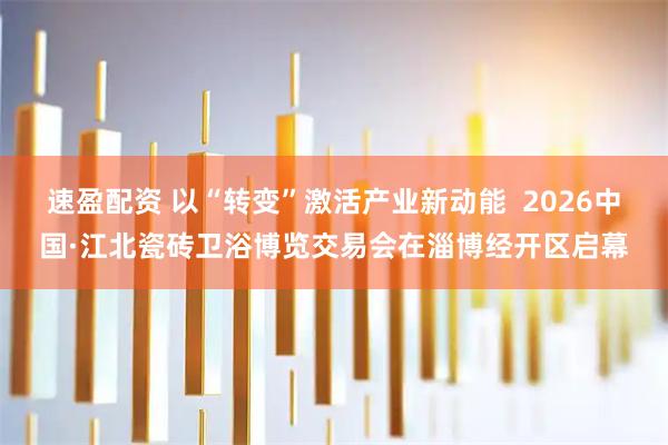 速盈配资 以“转变”激活产业新动能 2026中国·江北瓷砖卫浴博览交易会在淄博经开区启幕