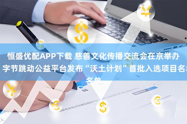 恒盛优配APP下载 慈善文化传播交流会在京举办，字节跳动公益平台发布“沃土计划”首批入选项目名单