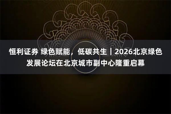 恒利证券 绿色赋能，低碳共生｜2026北京绿色发展论坛在北京城市副中心隆重启幕