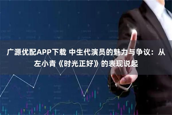 广源优配APP下载 中生代演员的魅力与争议：从左小青《时光正好》的表现说起