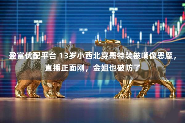 盈富优配平台 13岁小西北穿哥特装被嘲像恶魔，直播正面刚，金姐也破防了